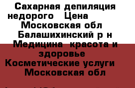 Сахарная депиляция недорого › Цена ­ 1 200 - Московская обл., Балашихинский р-н Медицина, красота и здоровье » Косметические услуги   . Московская обл.